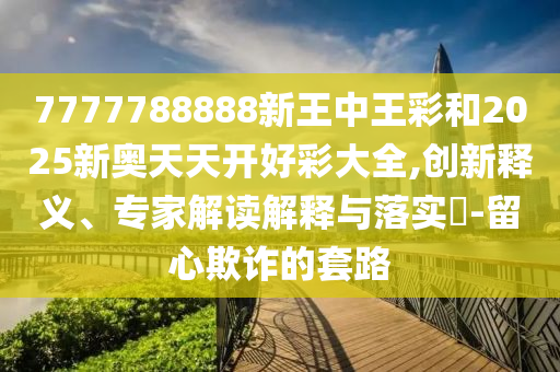 7777788888新王中王彩和2025新奧天天開好彩大全,創(chuàng)新釋義、專家解讀解釋與落實?-留心欺詐的套路
